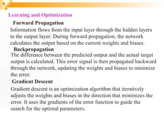 Learning and Optimization
Forward Propagation
Information flows from the input layer through the hidden layers
to the output layer. During forward propagation, the network
calculates the output based on the current weights and biases.
Backpropagation
The difference between the predicted output and the actual target
output is calculated. This error signal is then propagated backward
through the network, updating the weights and biases to minimize
the error.
Gradient Descent
Gradient descent is an optimization algorithm that iteratively
adjusts the weights and biases in the direction that minimizes the
error. It uses the gradients of the error function to guide the
search for the optimal parameters.
 