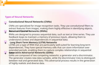 Types of Neural Networks
1
Convolutional Neural Networks (CNNs)
CNNs are specialized for image recognition tasks. They use convolutional filters to
extract features from images, making them highly effective in identifying objects,
scenes, and patterns.
2
Recurrent Neural Networks (RNNs)
RNNs are designed to process sequential data, such as text or time series. They use
feedback loops to maintain a memory of previous inputs, allowing them to
understand context and dependencies in sequential data.
3 Long Short-Term Memory (LSTM) Networks
LSTMs are a type of RNN that are particularly well-suited for learning long-term
dependencies. They have special memory cells that can store information over
extended periods, enabling them to capture complex relationships in sequential
data.
4 Generative Adversarial Networks (GANs)
GANs are composed of two competing networks: a generator and a discriminator.
The generator creates new data samples, while the discriminator tries to distinguish
between real and generated data. This adversarial process results in the generation
of highly realistic and diverse data.
 