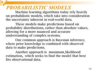 PROBABILISTIC MODELS
Machine learning algorithms today rely heavily
on probabilistic models, which take into consideration
the uncertainty inherent in real-world data.
These models make predictions based on
probability distributions, rather than absolute values,
allowing for a more nuanced and accurate
understanding of complex systems.
One common approach is Bayesian inference,
where prior knowledge is combined with observed
data to make predictions.
Another approach is maximum likelihood
estimation, which seeks to find the model that best
fits observational data.
126
 