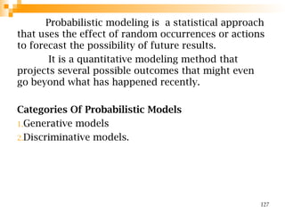 Probabilistic modeling is a statistical approach
that uses the effect of random occurrences or actions
to forecast the possibility of future results.
It is a quantitative modeling method that
projects several possible outcomes that might even
go beyond what has happened recently.
Categories Of Probabilistic Models
1.Generative models
2.Discriminative models.
127
 