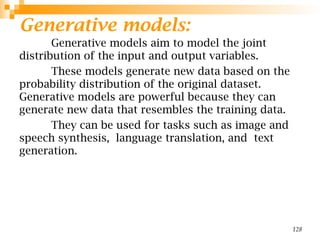Generative models:
Generative models aim to model the joint
distribution of the input and output variables.
These models generate new data based on the
probability distribution of the original dataset.
Generative models are powerful because they can
generate new data that resembles the training data.
They can be used for tasks such as image and
speech synthesis, language translation, and text
generation.
128
 