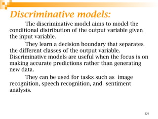 Discriminative models:
The discriminative model aims to model the
conditional distribution of the output variable given
the input variable.
They learn a decision boundary that separates
the different classes of the output variable.
Discriminative models are useful when the focus is on
making accurate predictions rather than generating
new data.
They can be used for tasks such as image
recognition, speech recognition, and sentiment
analysis.
129
 