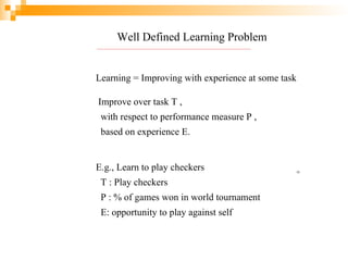 Well Defined Learning Problem
Learning = Improving with experience at some task
Improve over task T ,
with respect to performance measure P ,
based on experience E.
E.g., Learn to play checkers
T : Play checkers
P : % of games won in world tournament
E: opportunity to play against self
13
 