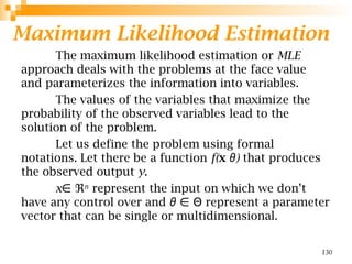 Maximum Likelihood Estimation
The maximum likelihood estimation or MLE
approach deals with the problems at the face value
and parameterizes the information into variables.
The values of the variables that maximize the
probability of the observed variables lead to the
solution of the problem.
Let us define the problem using formal
notations. Let there be a function f(x )
θ that produces
the observed output y.
x∈ ℜ𝑛
represent the input on which we don’t
have any control over and θ represent a parameter
∈ Θ
vector that can be single or multidimensional.
130
 