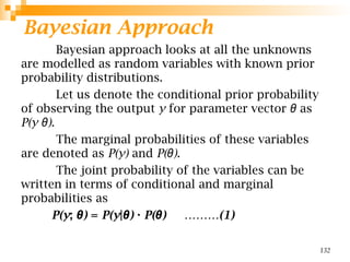 Bayesian Approach
Bayesian approach looks at all the unknowns
are modelled as random variables with known prior
probability distributions.
Let us denote the conditional prior probability
of observing the output y for parameter vector θ as
P(y )
θ .
The marginal probabilities of these variables
are denoted as P(y) and P( )
θ .
The joint probability of the variables can be
written in terms of conditional and marginal
probabilities as
P(y; )
θ = P(y| )
θ · P( ) ………(1)
θ
132
 