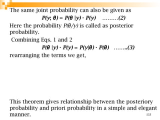 The same joint probability can also be given as
P(y; )
θ = P(θ |y) · P(y) ………(2)
Here the probability P( /y)
θ is called as posterior
probability.
Combining Eqs. 1 and 2
P(θ |y) · P(y) = P(y| )
θ · P( ) ……..(3)
θ
rearranging the terms we get,
This theorem gives relationship between the posteriory
probability and priori probability in a simple and elegant
manner. 133
 