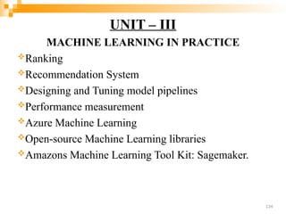 UNIT – III
MACHINE LEARNING IN PRACTICE
Ranking
Recommendation System
Designing and Tuning model pipelines
Performance measurement
Azure Machine Learning
Open-source Machine Learning libraries
Amazons Machine Learning Tool Kit: Sagemaker.
134
 