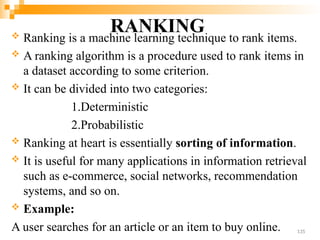 RANKING
 Ranking is a machine learning technique to rank items.
 A ranking algorithm is a procedure used to rank items in
a dataset according to some criterion.
 It can be divided into two categories:
1.Deterministic
2.Probabilistic
 Ranking at heart is essentially sorting of information.
 It is useful for many applications in information retrieval
such as e-commerce, social networks, recommendation
systems, and so on.
 Example:
A user searches for an article or an item to buy online. 135
 