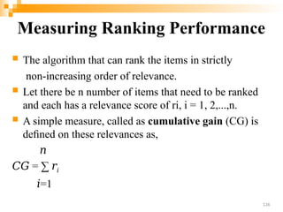 Measuring Ranking Performance
 The algorithm that can rank the items in strictly
non-increasing order of relevance.
 Let there be n number of items that need to be ranked
and each has a relevance score of ri, i = 1, 2,...,n.
 A simple measure, called as cumulative gain (CG) is
deﬁned on these relevances as,
𝑛
𝐶𝐺 = ∑ 𝑟𝑖
𝑖=1
136
 