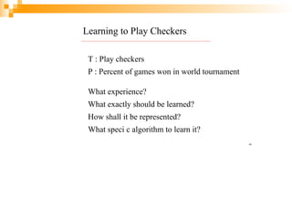 Learning to Play Checkers
T : Play checkers
P : Percent of games won in world tournament
What experience?
What exactly should be learned?
How shall it be represented?
What speci c algorithm to learn it?
14
 