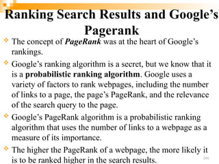 Ranking Search Results and Google’s
Pagerank
 The concept of PageRank was at the heart of Google’s
rankings.
 Google’s ranking algorithm is a secret, but we know that it
is a probabilistic ranking algorithm. Google uses a
variety of factors to rank webpages, including the number
of links to a page, the page’s PageRank, and the relevance
of the search query to the page.
 Google’s PageRank algorithm is a probabilistic ranking
algorithm that uses the number of links to a webpage as a
measure of its importance.
 The higher the PageRank of a webpage, the more likely it
is to be ranked higher in the search results. 141
 