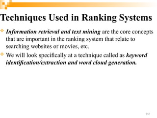Techniques Used in Ranking Systems
 Information retrieval and text mining are the core concepts
that are important in the ranking system that relate to
searching websites or movies, etc.
 We will look speciﬁcally at a technique called as keyword
identiﬁcation/extraction and word cloud generation.
142
 