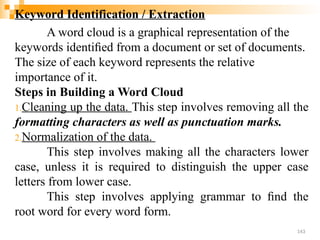 Keyword Identification / Extraction
A word cloud is a graphical representation of the
keywords identiﬁed from a document or set of documents.
The size of each keyword represents the relative
importance of it.
Steps in Building a Word Cloud
1.Cleaning up the data. This step involves removing all the
formatting characters as well as punctuation marks.
2.Normalization of the data.
This step involves making all the characters lower
case, unless it is required to distinguish the upper case
letters from lower case.
This step involves applying grammar to ﬁnd the
root word for every word form.
143
 