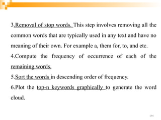 3.Removal of stop words. This step involves removing all the
common words that are typically used in any text and have no
meaning of their own. For example a, them for, to, and etc.
4.Compute the frequency of occurrence of each of the
remaining words.
5.Sort the words in descending order of frequency.
6.Plot the top-n keywords graphically to generate the word
cloud.
144
 