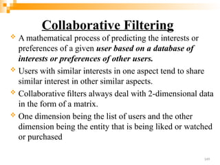 Collaborative Filtering
 A mathematical process of predicting the interests or
preferences of a given user based on a database of
interests or preferences of other users.
 Users with similar interests in one aspect tend to share
similar interest in other similar aspects.
 Collaborative ﬁlters always deal with 2-dimensional data
in the form of a matrix.
 One dimension being the list of users and the other
dimension being the entity that is being liked or watched
or purchased
149
 
