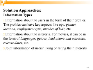 Solution Approaches:
Information Types
1.Information about the users in the form of their proﬁles.
The proﬁles can have key aspects like age, gender,
location, employment type, number of kids, etc.
2.Information about the interests. For movies, it can be in
the form of languages, genres, lead actors and actresses,
release dates, etc.
3.Joint information of users’ liking or rating their interests
153
 