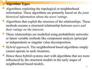  Algorithm Types
 Algorithms exploiting the topological or neighborhood
information. These algorithms are primarily based on the joint
historical information about the users’ratings.
 Algorithms that exploit the structure of the relationships. These
methods assume a structural relationship between users and
their ratings on the interests.
 These relationships are modelled using probabilistic networks
or latent variable methods like component analysis (principal
or independent) or singular value decomposition.
 Hybrid approach. The neighborhood based algorithms simply
cannot operate in such situations.
 Hence these hybrid systems start with algorithms that are more
inﬂuenced by the structural models in the early stages of
neighborhood based models.
154
 