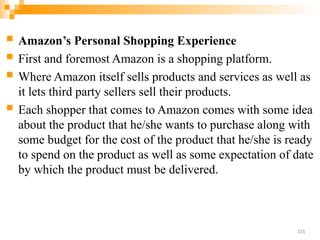  Amazon’s Personal Shopping Experience
 First and foremost Amazon is a shopping platform.
 Where Amazon itself sells products and services as well as
it lets third party sellers sell their products.
 Each shopper that comes to Amazon comes with some idea
about the product that he/she wants to purchase along with
some budget for the cost of the product that he/she is ready
to spend on the product as well as some expectation of date
by which the product must be delivered.
155
 