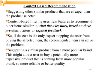 Context Based Recommendation
Suggesting other similar products that are cheaper than
the product selected.
Content-based filtering uses item features to recommend
other items similar to what the user likes, based on their
previous actions or explicit feedback.
So, if the cost is the only aspect stopping the user from
buying the selected item, the recommended item can solve
the problem.
Suggesting a similar product from a more popular brand.
This might attract user to buy a potentially more
expensive product that is coming from more popular
brand, so more reliable or better quality.
156
 