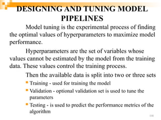 DESIGNING AND TUNING MODEL
PIPELINES
Model tuning is the experimental process of finding
the optimal values of hyperparameters to maximize model
performance.
Hyperparameters are the set of variables whose
values cannot be estimated by the model from the training
data. These values control the training process.
Then the available data is split into two or three sets
 Training - used for training the model
 Validation - optional validation set is used to tune the
parameters
 Testing - is used to predict the performance metrics of the
algorithm
158
 