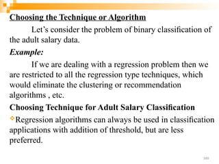 Choosing the Technique or Algorithm
Let’s consider the problem of binary classiﬁcation of
the adult salary data.
Example:
If we are dealing with a regression problem then we
are restricted to all the regression type techniques, which
would eliminate the clustering or recommendation
algorithms , etc.
Choosing Technique for Adult Salary Classiﬁcation
Regression algorithms can always be used in classiﬁcation
applications with addition of threshold, but are less
preferred.
160
 