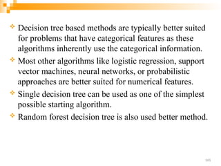  Decision tree based methods are typically better suited
for problems that have categorical features as these
algorithms inherently use the categorical information.
 Most other algorithms like logistic regression, support
vector machines, neural networks, or probabilistic
approaches are better suited for numerical features.
 Single decision tree can be used as one of the simplest
possible starting algorithm.
 Random forest decision tree is also used better method.
161
 