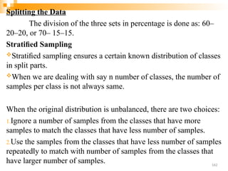 Splitting the Data
The division of the three sets in percentage is done as: 60–
20–20, or 70– 15–15.
Stratiﬁed Sampling
Stratiﬁed sampling ensures a certain known distribution of classes
in split parts.
When we are dealing with say n number of classes, the number of
samples per class is not always same.
When the original distribution is unbalanced, there are two choices:
1.Ignore a number of samples from the classes that have more
samples to match the classes that have less number of samples.
2.Use the samples from the classes that have less number of samples
repeatedly to match with number of samples from the classes that
have larger number of samples. 162
 