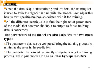 Training
Once the data is split into training and test sets, the training set
is used to train the algorithm and build the model. Each algorithm
has its own speciﬁc method associated with it for training.
All the different technique is to ﬁnd the right set of parameters
of the model that can map the input to output as far as training
data is concerned.
The parameters of the model are also classiﬁed into two main
types:
1.The parameters that can be computed using the training process to
minimize the error in the prediction.
2.The parameter that cannot be directly computed using the training
process. These parameters are also called as hyperparameters.
163
 