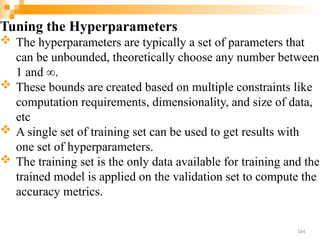 Tuning the Hyperparameters
 The hyperparameters are typically a set of parameters that
can be unbounded, theoretically choose any number between
1 and ∞.
 These bounds are created based on multiple constraints like
computation requirements, dimensionality, and size of data,
etc
 A single set of training set can be used to get results with
one set of hyperparameters.
 The training set is the only data available for training and the
trained model is applied on the validation set to compute the
accuracy metrics.
164
 