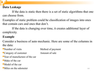 Data Leakage
If the data is static then there is a set of static algorithms that one
can choose from.
Examples of static problem could be classiﬁcation of images into ones
that contain cars and ones that don’t.
If the data is changing over time, it creates additional layer of
complexity.
Example
Consider a business of auto mechanic. Here are some of the columns in
the data:
Number of visits Method of payment
Category of customer Amount of sale
Year of manufacture of the car
Make of the car
Model of the car
Miles on the odometer 165
 