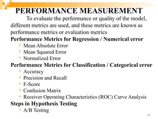 PERFORMANCE MEASUREMENT
To evaluate the performance or quality of the model,
different metrics are used, and these metrics are known as
performance metrics or evaluation metrics
Performance Metrics for Regression / Numerical error
 Mean Absolute Error
 Mean Squared Error
 Normalized Error
Performance Metrics for Classification / Categorical error
 Accuracy
 Precision and Recall
 F-Score
 Confusion Matrix
 Receiver Operating Characteristics (ROC) Curve Analysis
Steps in Hypothesis Testing
 A/B Testing
166
 