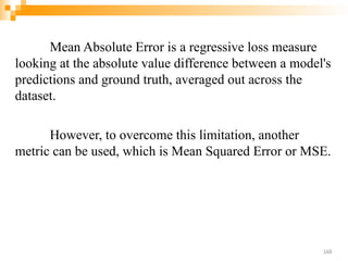 Mean Absolute Error is a regressive loss measure
looking at the absolute value difference between a model's
predictions and ground truth, averaged out across the
dataset.
However, to overcome this limitation, another
metric can be used, which is Mean Squared Error or MSE.
168
 