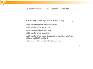 A Representation for Learned Func- tion
w +w bp(b)+w rp(b)+w bk(b)+w rk(b)+w bt(b)+w rt(b
0 1 2 3 4 5
6
bp(b): number of black pieces on board b
rp(b): number of red pieces on b
bk(b): number of black kings on b
rk(b): number of red kings on b
bt(b): number of red pieces threatened by black (i.e., which can
be taken on black's next turn)
rt(b): number of black pieces threatened by red
17
 