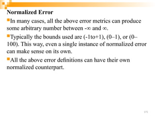 Normalized Error
In many cases, all the above error metrics can produce
some arbitrary number between -∞ and ∞.
Typically the bounds used are (-1to+1), (0–1), or (0–
100). This way, even a single instance of normalized error
can make sense on its own.
All the above error deﬁnitions can have their own
normalized counterpart.
171
 