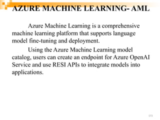 AZURE MACHINE LEARNING- AML
Azure Machine Learning is a comprehensive
machine learning platform that supports language
model fine-tuning and deployment.
Using the Azure Machine Learning model
catalog, users can create an endpoint for Azure OpenAI
Service and use RESI APIs to integrate models into
applications.
173
 