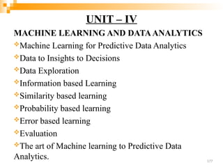 UNIT – IV
MACHINE LEARNING AND DATAANALYTICS
Machine Learning for Predictive Data Analytics
Data to Insights to Decisions
Data Exploration
Information based Learning
Similarity based learning
Probability based learning
Error based learning
Evaluation
The art of Machine learning to Predictive Data
Analytics. 177
 