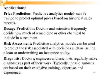 Applications:
Price Prediction: Predictive analytics models can be
trained to predict optimal prices based on historical sales
records.
Dosage Prediction: Doctors and scientists frequently
decide how much of a medicine or other chemical to
include in a treatment.
Risk Assessment: Predictive analytics models can be used
to predict the risk associated with decisions such as issuing
a loan or underwriting an insurance policy.
Diagnosis: Doctors, engineers and scientists regularly make
diagnoses as part of their work. Typically, these diagnoses
are based on their extensive training, expertise, and
experience. 180
 