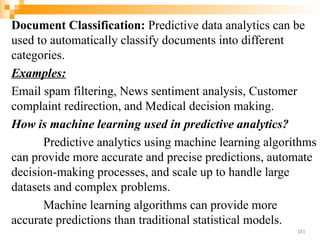Document Classification: Predictive data analytics can be
used to automatically classify documents into different
categories.
Examples:
Email spam filtering, News sentiment analysis, Customer
complaint redirection, and Medical decision making.
How is machine learning used in predictive analytics?
Predictive analytics using machine learning algorithms
can provide more accurate and precise predictions, automate
decision-making processes, and scale up to handle large
datasets and complex problems.
Machine learning algorithms can provide more
accurate predictions than traditional statistical models.
181
 