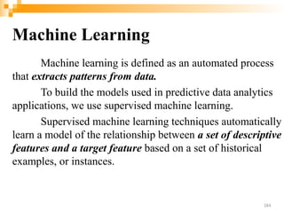 Machine Learning
Machine learning is defined as an automated process
that extracts patterns from data.
To build the models used in predictive data analytics
applications, we use supervised machine learning.
Supervised machine learning techniques automatically
learn a model of the relationship between a set of descriptive
features and a target feature based on a set of historical
examples, or instances.
184
 