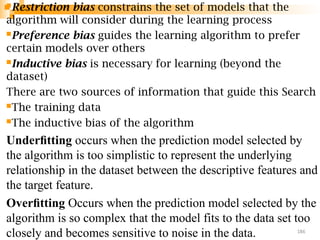 Restriction bias constrains the set of models that the
algorithm will consider during the learning process
Preference bias guides the learning algorithm to prefer
certain models over others
Inductive bias is necessary for learning (beyond the
dataset)
There are two sources of information that guide this Search
The training data
The inductive bias of the algorithm
Underﬁtting occurs when the prediction model selected by
the algorithm is too simplistic to represent the underlying
relationship in the dataset between the descriptive features and
the target feature.
Overﬁtting Occurs when the prediction model selected by the
algorithm is so complex that the model fits to the data set too
closely and becomes sensitive to noise in the data. 186
 