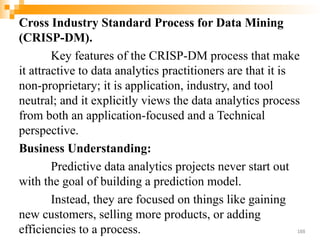 Cross Industry Standard Process for Data Mining
(CRISP-DM).
Key features of the CRISP-DM process that make
it attractive to data analytics practitioners are that it is
non-proprietary; it is application, industry, and tool
neutral; and it explicitly views the data analytics process
from both an application-focused and a Technical
perspective.
Business Understanding:
Predictive data analytics projects never start out
with the goal of building a prediction model.
Instead, they are focused on things like gaining
new customers, selling more products, or adding
efficiencies to a process. 188
 