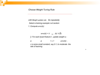 Choose Weight Tuning Rule
LMS Weight update rule: Do repeatedly:
Select a training example b at random
1. Compute error(b):
19
train
^
error(b) = V (b) V (b)
2. For each board feature f , update weight w :
i i
w w + c f error(b) i
i i
c is some small constant, say 0.1, to moderate the
rate of learning
 