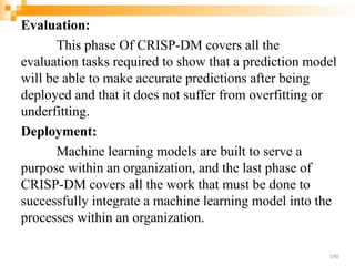 Evaluation:
This phase Of CRISP-DM covers all the
evaluation tasks required to show that a prediction model
will be able to make accurate predictions after being
deployed and that it does not suffer from overfitting or
underfitting.
Deployment:
Machine learning models are built to serve a
purpose within an organization, and the last phase of
CRISP-DM covers all the work that must be done to
successfully integrate a machine learning model into the
processes within an organization.
190
 