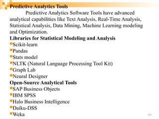 Predictive Analytics Tools
Predictive Analytics Software Tools have advanced
analytical capabilities like Text Analysis, Real-Time Analysis,
Statistical Analysis, Data Mining, Machine Learning modeling
and Optimization.
Libraries for Statistical Modeling and Analysis
Scikit-learn
Pandas
Stats model
NLTK (Natural Language Processing Tool Kit)
Graph Lab
Neural Designer
Open-Source Analytical Tools
SAP Business Objects
IBM SPSS
Halo Business Intelligence
Daiku-DSS
Weka 191
 