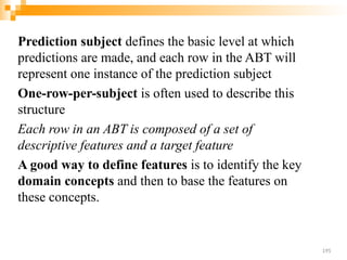 Prediction subject defines the basic level at which
predictions are made, and each row in the ABT will
represent one instance of the prediction subject
One-row-per-subject is often used to describe this
structure
Each row in an ABT is composed of a set of
descriptive features and a target feature
A good way to define features is to identify the key
domain concepts and then to base the features on
these concepts.
195
 