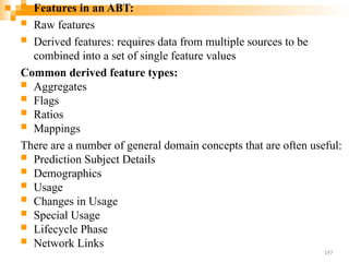  Features in an ABT:
 Raw features
 Derived features: requires data from multiple sources to be
combined into a set of single feature values
Common derived feature types:
 Aggregates
 Flags
 Ratios
 Mappings
There are a number of general domain concepts that are often useful:
 Prediction Subject Details
 Demographics
 Usage
 Changes in Usage
 Special Usage
 Lifecycle Phase
 Network Links
197
 