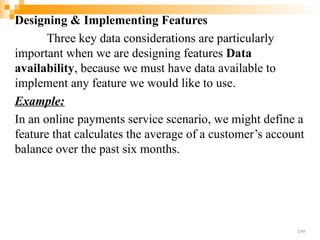 Designing & Implementing Features
Three key data considerations are particularly
important when we are designing features Data
availability, because we must have data available to
implement any feature we would like to use.
Example:
In an online payments service scenario, we might define a
feature that calculates the average of a customer’s account
balance over the past six months.
199
 