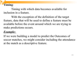 Timing:
Timing with which data becomes available for
inclusion in a feature.
With the exception of the definition of the target
feature, data that will be used to define a feature must be
available before the event around which we are trying to
make predictions occurs.
Example:
If we were building a model to predict the Outcomes of
soccer matches, we might consider including the attendance
at the match as a descriptive feature.
200
 