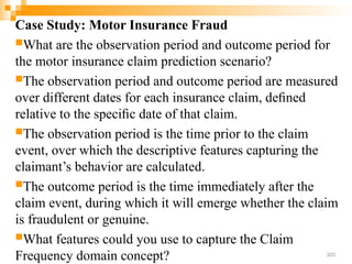 Case Study: Motor Insurance Fraud
What are the observation period and outcome period for
the motor insurance claim prediction scenario?
The observation period and outcome period are measured
over different dates for each insurance claim, deﬁned
relative to the speciﬁc date of that claim.
The observation period is the time prior to the claim
event, over which the descriptive features capturing the
claimant’s behavior are calculated.
The outcome period is the time immediately after the
claim event, during which it will emerge whether the claim
is fraudulent or genuine.
What features could you use to capture the Claim
Frequency domain concept? 205
 