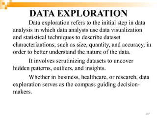 DATA EXPLORATION
Data exploration refers to the initial step in data
analysis in which data analysts use data visualization
and statistical techniques to describe dataset
characterizations, such as size, quantity, and accuracy, in
order to better understand the nature of the data.
It involves scrutinizing datasets to uncover
hidden patterns, outliers, and insights.
Whether in business, healthcare, or research, data
exploration serves as the compass guiding decision-
makers.
207
 